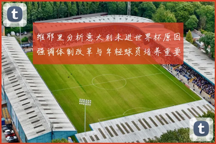 维耶里分析意大利未进世界杯原因强调体制改革与年轻球员培养重要性