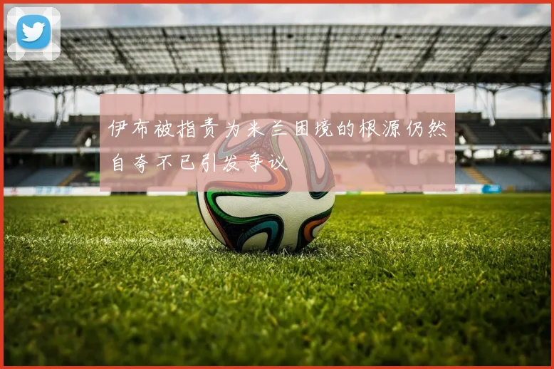 伊布被指责为米兰困境的根源仍然自夸不已引发争议