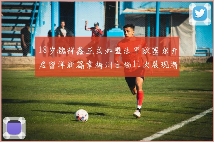 18岁魏祥鑫正式加盟法甲欧塞尔开启留洋新篇章梅州出场11次展现潜力