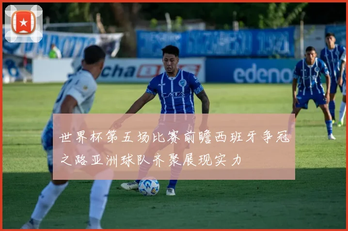 世界杯第五场比赛前瞻西班牙争冠之路亚洲球队齐聚展现实力