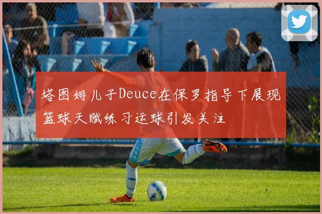 塔图姆儿子Deuce在保罗指导下展现篮球天赋练习运球引发关注