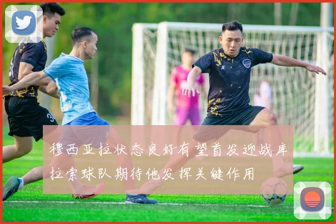 穆西亚拉状态良好有望首发迎战库拉索球队期待他发挥关键作用