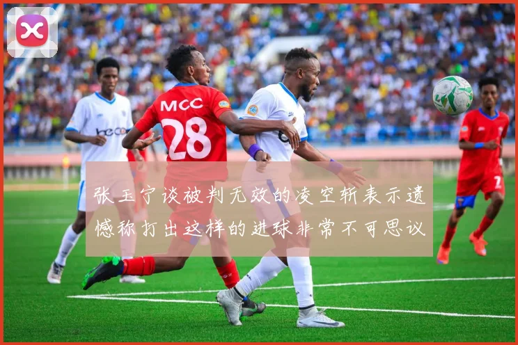 张玉宁谈被判无效的凌空斩表示遗憾称打出这样的进球非常不可思议