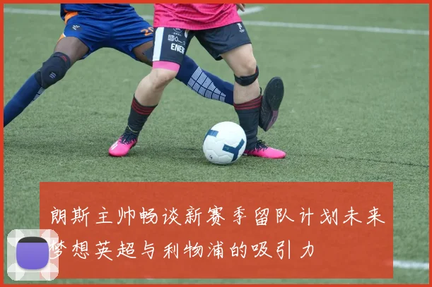 朗斯主帅畅谈新赛季留队计划未来梦想英超与利物浦的吸引力
