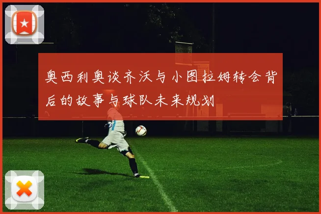 奥西利奥谈齐沃与小图拉姆转会背后的故事与球队未来规划