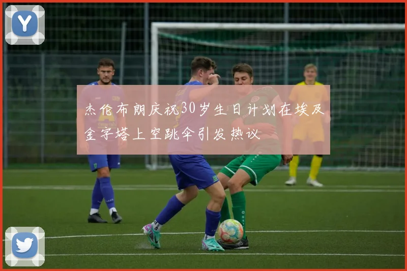 杰伦布朗庆祝30岁生日计划在埃及金字塔上空跳伞引发热议