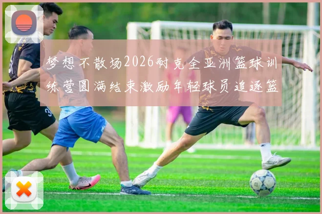 梦想不散场2026耐克全亚洲篮球训练营圆满结束激励年轻球员追逐篮球梦想