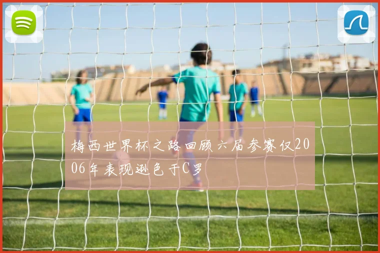 梅西世界杯之路回顾六届参赛仅2006年表现逊色于C罗