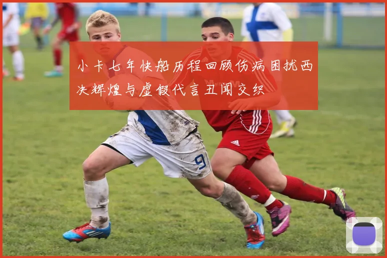 小卡七年快船历程回顾伤病困扰西决辉煌与虚假代言丑闻交织