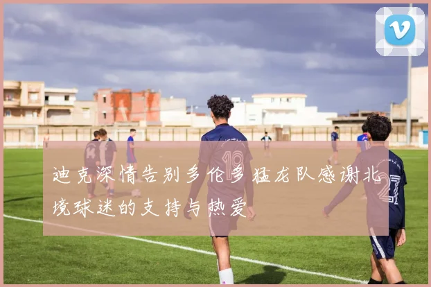 迪克深情告别多伦多猛龙队感谢北境球迷的支持与热爱