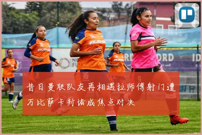 昔日曼联队友再相遇拉师傅射门遭万比萨卡封堵成焦点对决