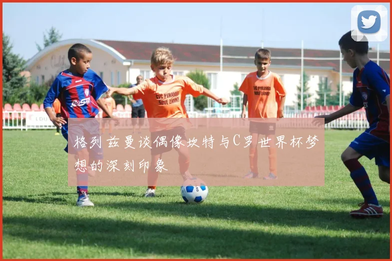 格列兹曼谈偶像坎特与C罗世界杯梦想的深刻印象