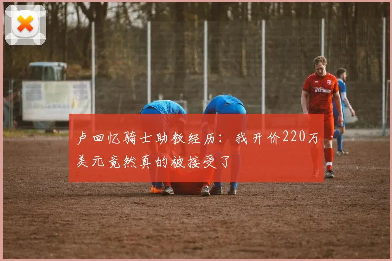 卢回忆骑士助教经历：我开价220万美元竟然真的被接受了