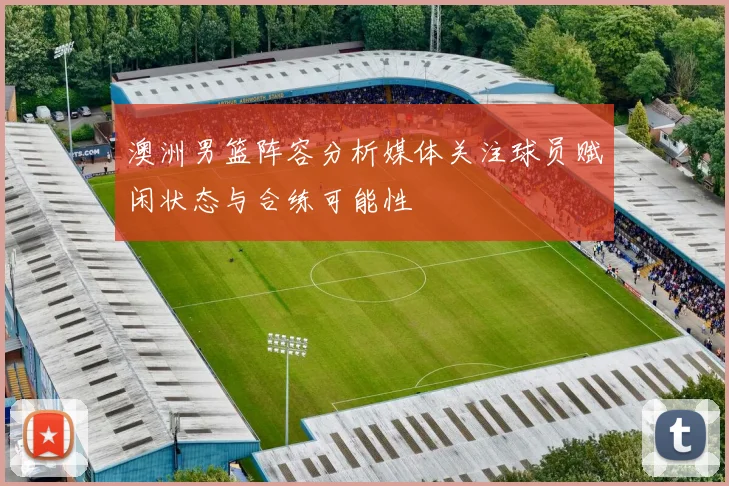 澳洲男篮阵容分析媒体关注球员赋闲状态与合练可能性
