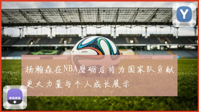 杨瀚森在NBA磨砺后将为国家队贡献更大力量与个人成长展示