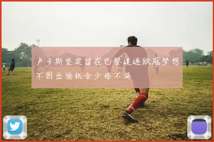 卢卡斯坚定留在巴黎追逐欧冠梦想不因出场机会少而不满