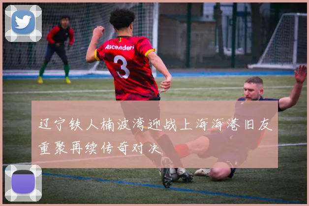 辽宁铁人楠波湾迎战上海海港旧友重聚再续传奇对决