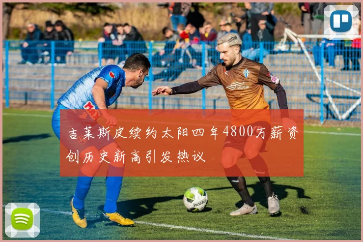 吉莱斯皮续约太阳四年4800万薪资创历史新高引发热议