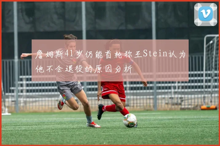 詹姆斯41岁仍能首轮称王Stein认为他不会退役的原因分析