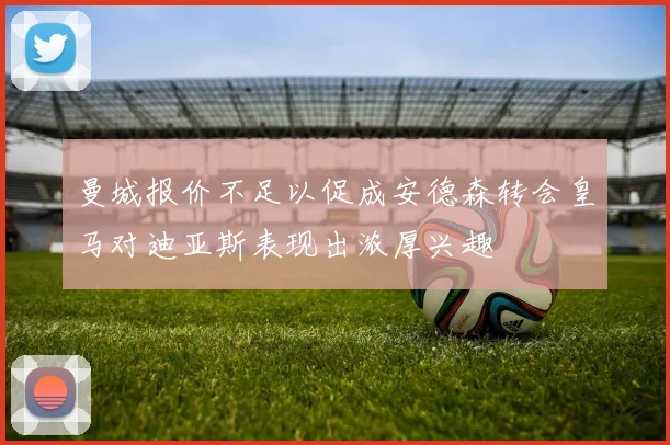 曼城报价不足以促成安德森转会皇马对迪亚斯表现出浓厚兴趣