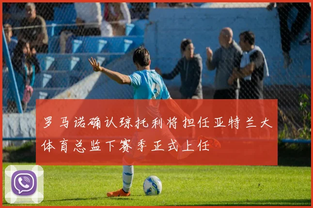 罗马诺确认琼托利将担任亚特兰大体育总监下赛季正式上任