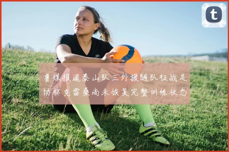 鲁媒报道泰山队三外援随队征战足协杯克雷桑尚未恢复完整训练状态