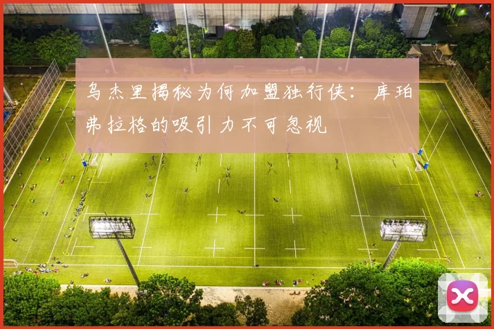 乌杰里揭秘为何加盟独行侠：库珀弗拉格的吸引力不可忽视