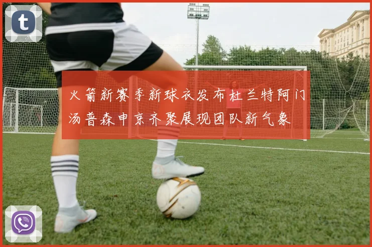 火箭新赛季新球衣发布杜兰特阿门汤普森申京齐聚展现团队新气象
